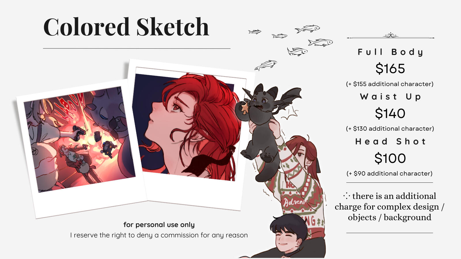 Colored Sketch comm option Full Body $165 (+ $155 for additional character) Waist Up $140 (+ $130 for additional character) Headshot $100 (+ $90 for additional character) There is an additional charge for complex design/objects/backgrounds