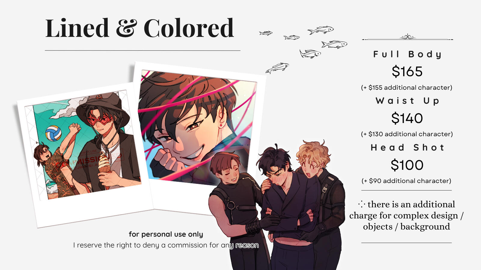 Lined & Colored comm option Full Body $165 (+ $155 for additional character) Waist Up $140 (+ $130 for additional character) Headshot $100 (+ $90 for additional character) There is an additional charge for complex design/objects/backgrounds