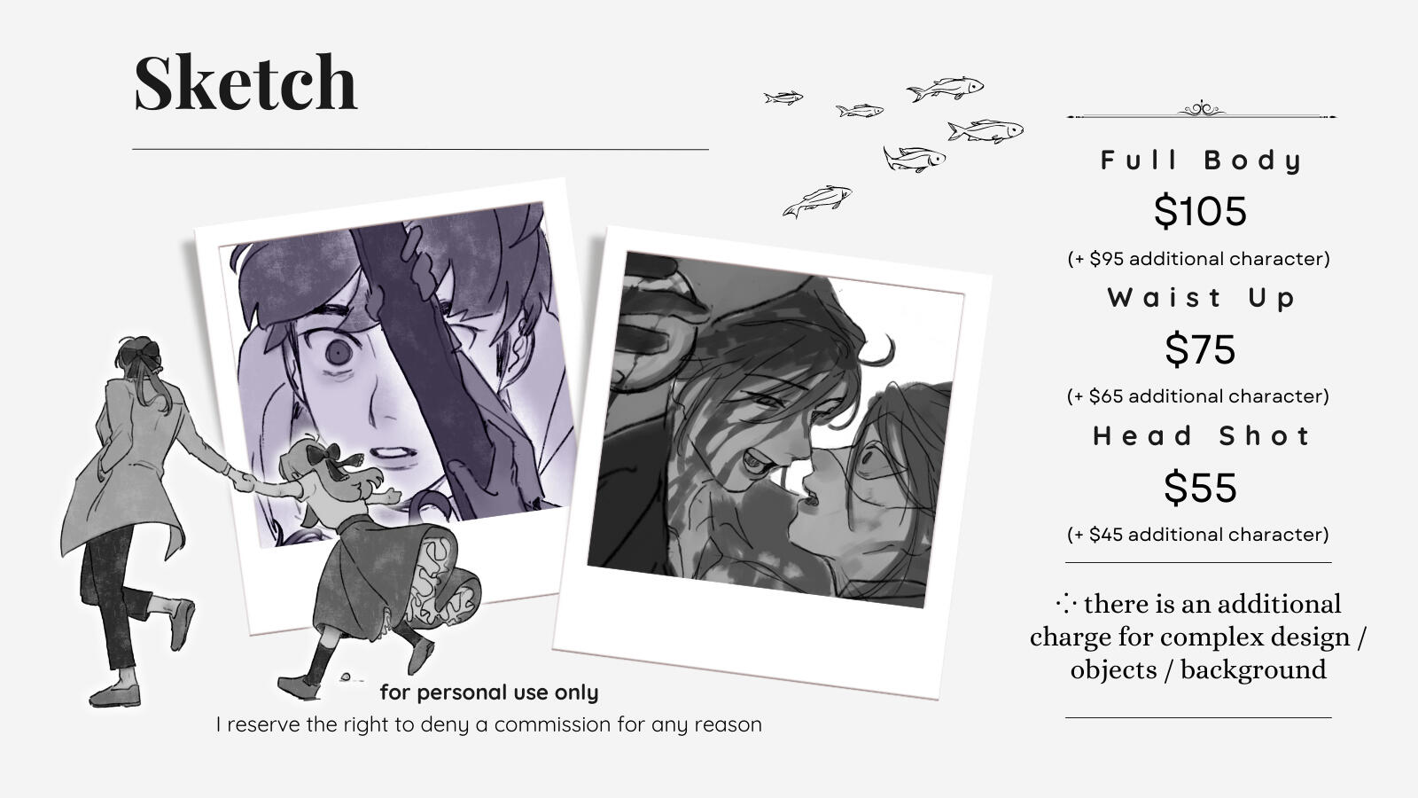 Sketch comm option Full body $105 (+ $95 for additional character) Waist Up $75 (+ $65 for additional character) Headshot $55 (+ $45 for additional character) There is an additional charge for complex design/objects/backgrounds